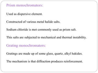 Prism monochromators:
Used as dispersive element.
Constructed of various metal halide salts.
Sodium chloride is mot commonly used as prism salt.
This salts are subjected to mechanical and thermal instability.
Grating monochromators:
Gratings are made up of some glass, quartz, alkyl hakides.
The mechanism is that diffraction produces reinforcement.
 