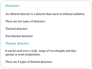 Detectors:
An infrared detector is a detector that reacts to infrared radiation.
There are two types of detectors:
Thermal detectors
Non-thermal detectors
Thermal detectors:
It can be used over a wide range of wavelengths and they
operate at room temperature.
There are 4 types of thermal detectors:
 