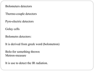Bolometers detectors
Thermo-couple detectors
Pyro-electric detectors
Golay cells
Bolometrs detectors:
It is derived from greek word (bolometron)
Bolo-for something thrown
Metron-measure
It is use to detect the IR radiation.
 
