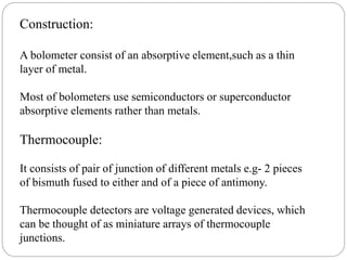 Construction:
A bolometer consist of an absorptive element,such as a thin
layer of metal.
Most of bolometers use semiconductors or superconductor
absorptive elements rather than metals.
Thermocouple:
It consists of pair of junction of different metals e.g- 2 pieces
of bismuth fused to either and of a piece of antimony.
Thermocouple detectors are voltage generated devices, which
can be thought of as miniature arrays of thermocouple
junctions.
 