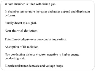 Whole chamber is filled with xenon gas.
In chamber temperature increases and gases expand and diaphragm
deforms.
Finally detect as a signal.
Non thermal detectors:
Thin film overlapse over non conducting surface.
Absorption of IR radiation.
Non conducting valance electron negative to higher energy
conducting state.
Electric resistance decrease and voltage drops.
 