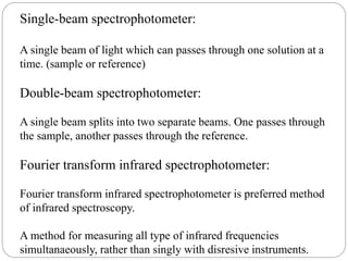Single-beam spectrophotometer:
A single beam of light which can passes through one solution at a
time. (sample or reference)
Double-beam spectrophotometer:
A single beam splits into two separate beams. One passes through
the sample, another passes through the reference.
Fourier transform infrared spectrophotometer:
Fourier transform infrared spectrophotometer is preferred method
of infrared spectroscopy.
A method for measuring all type of infrared frequencies
simultanaeously, rather than singly with disresive instruments.
 