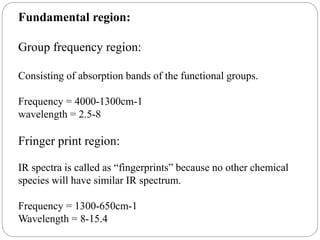 Fundamental region:
Group frequency region:
Consisting of absorption bands of the functional groups.
Frequency = 4000-1300cm-1
wavelength = 2.5-8
Fringer print region:
IR spectra is called as “fingerprints” because no other chemical
species will have similar IR spectrum.
Frequency = 1300-650cm-1
Wavelength = 8-15.4
 