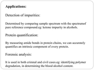 Applications:
Detection of impurities:
Determined by comparing sample spectrum with the spectrumof
pure reference compound.eg: ketone impurity in alcohols.
Protein quantification:
By measuring amide bonds in protein chains, we can accurately
quantifies an intrinsic component of every protein.
Forensic analysis:
It is used in both crimnal and civil cases.eg: identifying polymer
degradation, in determining the blood alcohol content.
 