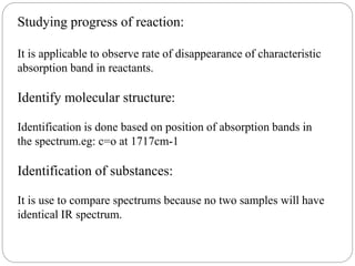 Studying progress of reaction:
It is applicable to observe rate of disappearance of characteristic
absorption band in reactants.
Identify molecular structure:
Identification is done based on position of absorption bands in
the spectrum.eg: c=o at 1717cm-1
Identification of substances:
It is use to compare spectrums because no two samples will have
identical IR spectrum.
 