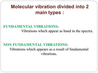 Molecular vibration divided into 2
main types :
FUNDAMENTAL VIBRATIONS:
Vibrations which appear as band in the spectra.
NON FUNDAMENTAL VIBRATIONS:
Vibrations which appears as a result of fundamental
vibrations.
 