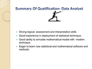  Strong logical, assessment and interpretation skills
 Good experience in deployment of statistical technique.
 Good ability to simulate mathematical model with modern
technique.
 Eager to learn new statistical and mathematical software and
methods.
 