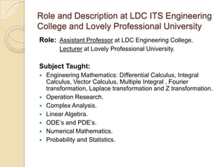 Role and Description at LDC ITS Engineering
College and Lovely Professional University
Role: Assistant Professor at LDC Engineering College.
Lecturer at Lovely Professional University.
Subject Taught:
 Engineering Mathematics: Differential Calculus, Integral
Calculus, Vector Calculus, Multiple Integral , Fourier
transformation, Laplace transformation and Z transformation.
 Operation Research.
 Complex Analysis.
 Linear Algebra.
 ODE’s and PDE’s.
 Numerical Mathematics.
 Probability and Statistics.
 