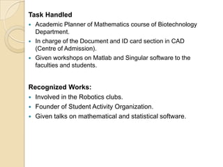 Task Handled
 Academic Planner of Mathematics course of Biotechnology
Department.
 In charge of the Document and ID card section in CAD
(Centre of Admission).
 Given workshops on Matlab and Singular software to the
faculties and students.
Recognized Works:
 Involved in the Robotics clubs.
 Founder of Student Activity Organization.
 Given talks on mathematical and statistical software.
 