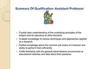  Crystal clear understanding of the underlying principles of the
subject and its relevancy to other domains
 In-depth knowledge of various techniques and approaches applied
at a research
 Perfect knowledge about the common job duties of a lecturer and
ability to perform them efficiently
 A little familiarity with the general administrative environment at
educational institutes and idea about their practices
 