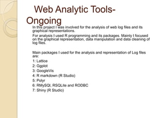 Web Analytic Tools-
Ongoing
In this project I was involved for the analysis of web log files and its
graphical representations.
For analysis I used R programming and its packages. Mainly I focused
on the graphical representation, data manipulation and data cleaning of
log files.
Main packages I used for the analysis and representation of Log files
are:
1: Lattice
2: Ggplot
3: GoogleVis
4: R markdown (R Studio)
5: Polyr
6: RMySQl, RSQLite and RODBC
7: Shiny (R Studio)
 