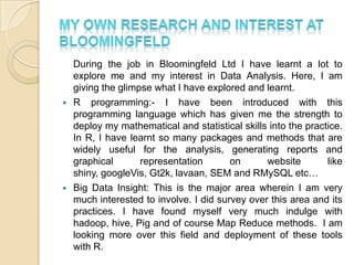 During the job in Bloomingfeld Ltd I have learnt a lot to
explore me and my interest in Data Analysis. Here, I am
giving the glimpse what I have explored and learnt.
 R programming:- I have been introduced with this
programming language which has given me the strength to
deploy my mathematical and statistical skills into the practice.
In R, I have learnt so many packages and methods that are
widely useful for the analysis, generating reports and
graphical representation on website like
shiny, googleVis, Gt2k, lavaan, SEM and RMySQL etc…
 Big Data Insight: This is the major area wherein I am very
much interested to involve. I did survey over this area and its
practices. I have found myself very much indulge with
hadoop, hive, Pig and of course Map Reduce methods. I am
looking more over this field and deployment of these tools
with R.
 