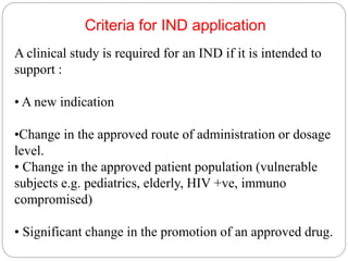 Criteria for IND application
A clinical study is required for an IND if it is intended to
support :
• A new indication
•Change in the approved route of administration or dosage
level.
• Change in the approved patient population (vulnerable
subjects e.g. pediatrics, elderly, HIV +ve, immuno
compromised)
• Significant change in the promotion of an approved drug.
 