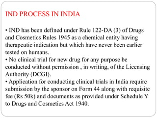 IND PROCESS IN INDIA
• IND has been defined under Rule 122-DA (3) of Drugs
and Cosmetics Rules 1945 as a chemical entity having
therapeutic indication but which have never been earlier
tested on humans.
• No clinical trial for new drug for any purpose be
conducted without permission , in writing, of the Licensing
Authority (DCGI).
• Application for conducting clinical trials in India require
submission by the sponsor on Form 44 along with requisite
fee (Rs 50k) and documents as provided under Schedule Y
to Drugs and Cosmetics Act 1940.
 