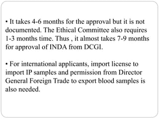 • It takes 4-6 months for the approval but it is not
documented. The Ethical Committee also requires
1-3 months time. Thus , it almost takes 7-9 months
for approval of INDA from DCGI.
• For international applicants, import license to
import IP samples and permission from Director
General Foreign Trade to export blood samples is
also needed.
 