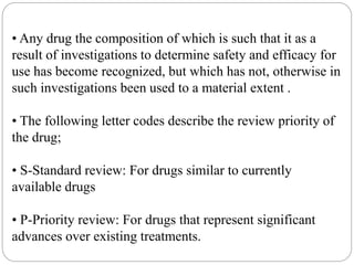 • Any drug the composition of which is such that it as a
result of investigations to determine safety and efficacy for
use has become recognized, but which has not, otherwise in
such investigations been used to a material extent .
• The following letter codes describe the review priority of
the drug;
• S-Standard review: For drugs similar to currently
available drugs
• P-Priority review: For drugs that represent significant
advances over existing treatments.
 