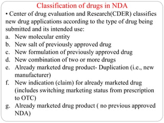 Classification of drugs in NDA
• Center of drug evaluation and Research(CDER) classifies
new drug applications according to the type of drug being
submitted and its intended use:
a. New molecular entity
b. New salt of previously approved drug
c. New formulation of previously approved drug
d. New combination of two or more drugs
e. Already marketed drug product- Duplication (i.e., new
manufacturer)
f. New indication (claim) for already marketed drug
(includes switching marketing status from prescription
to OTC)
g. Already marketed drug product ( no previous approved
NDA)
 