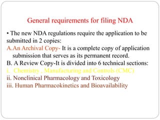 General requirements for filing NDA
• The new NDA regulations require the application to be
submitted in 2 copies:
A.An Archival Copy- It is a complete copy of application
submission that serves as its permanent record.
B. A Review Copy-It is divided into 6 technical sections:
i. Chemistry , Manufacturing and Controls (CMC)
ii. Nonclinical Pharmacology and Toxicology
iii. Human Pharmacokinetics and Bioavailability
 