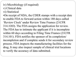iv) Microbiology (if required)
v) Clinical data
vi) Statistical
•On receipt of NDA, the CDER stamps with a receipt date
to enable FDA to forward action within 180 days called
‘Review Clock’ under Review Time Frames (21CFR
314.1OO). The FDA assigns the application for review.
The FDA has to intimate the applicant if it is incomplete
within 60 days according to Filing Time Frames (21CFR
314.101). FDA notifies the sponsor of its completion/
incompletion and if complete sends it for secondary review
process. FDA inspects the manufacturing facilities for the
drug, It may also inspect sample of clinical trial locations
to verify the accuracy of data submitted.
 