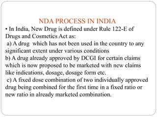 NDA PROCESS IN INDIA
• In India, New Drug is defined under Rule 122-E of
Drugs and Cosmetics Act as:
a) A drug which has not been used in the country to any
significant extent under various conditions
b) A drug already approved by DCGI for certain claims
which is now proposed to be marketed with new claims
like indications, dosage, dosage form etc.
c) A fixed dose combination of two individually approved
drug being combined for the first time in a fixed ratio or
new ratio in already marketed combination.
 