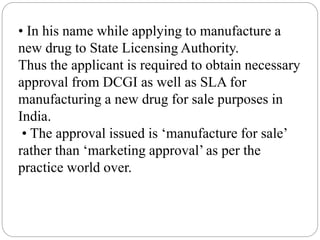 • In his name while applying to manufacture a
new drug to State Licensing Authority.
Thus the applicant is required to obtain necessary
approval from DCGI as well as SLA for
manufacturing a new drug for sale purposes in
India.
• The approval issued is ‘manufacture for sale’
rather than ‘marketing approval’ as per the
practice world over.
 