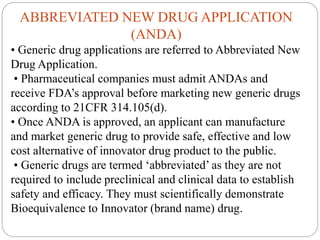 ABBREVIATED NEW DRUG APPLICATION
(ANDA)
• Generic drug applications are referred to Abbreviated New
Drug Application.
• Pharmaceutical companies must admit ANDAs and
receive FDA’s approval before marketing new generic drugs
according to 21CFR 314.105(d).
• Once ANDA is approved, an applicant can manufacture
and market generic drug to provide safe, effective and low
cost alternative of innovator drug product to the public.
• Generic drugs are termed ‘abbreviated’ as they are not
required to include preclinical and clinical data to establish
safety and efficacy. They must scientifically demonstrate
Bioequivalence to Innovator (brand name) drug.
 