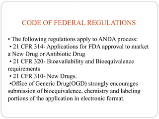 CODE OF FEDERAL REGULATIONS
• The following regulations apply to ANDA process:
• 21 CFR 314- Applications for FDA approval to market
a New Drug or Antibiotic Drug
• 21 CFR 320- Bioavailability and Bioequivalence
requirements
• 21 CFR 310- New Drugs.
•Office of Generic Drug(OGD) strongly encourages
submission of bioequivalence, chemistry and labeling
portions of the application in electronic format.
 