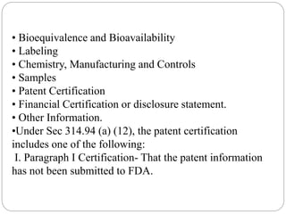 • Bioequivalence and Bioavailability
• Labeling
• Chemistry, Manufacturing and Controls
• Samples
• Patent Certification
• Financial Certification or disclosure statement.
• Other Information.
•Under Sec 314.94 (a) (12), the patent certification
includes one of the following:
I. Paragraph I Certification- That the patent information
has not been submitted to FDA.
 
