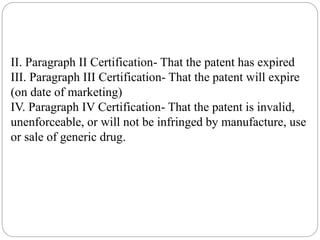 II. Paragraph II Certification- That the patent has expired
III. Paragraph III Certification- That the patent will expire
(on date of marketing)
IV. Paragraph IV Certification- That the patent is invalid,
unenforceable, or will not be infringed by manufacture, use
or sale of generic drug.
 