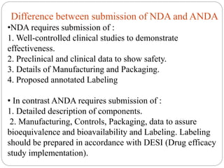 Difference between submission of NDA and ANDA
•NDA requires submission of :
1. Well-controlled clinical studies to demonstrate
effectiveness.
2. Preclinical and clinical data to show safety.
3. Details of Manufacturing and Packaging.
4. Proposed annotated Labeling
• In contrast ANDA requires submission of :
1. Detailed description of components.
2. Manufacturing, Controls, Packaging, data to assure
bioequivalence and bioavailability and Labeling. Labeling
should be prepared in accordance with DESI (Drug efficacy
study implementation).
 