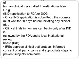 of
human clinical trials called Investigational New
Drug
(IND) application to FDA or DCGI .
• Once IND application is submitted , the sponsor
must wait for 30 days before initiating any clinical
trial.
• Clinical trials in humans can begin only after IND
is
reviewed by the FDA and a local institutional
review
board (IRB).
• IRBs approve clinical trial protocol, informed
consent of all participants and appropriate steps to
prevent subjects from harm.
 