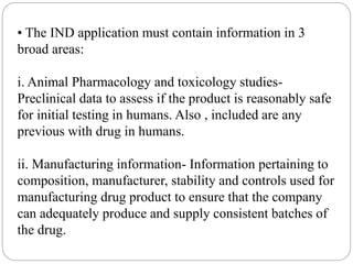 • The IND application must contain information in 3
broad areas:
i. Animal Pharmacology and toxicology studies-
Preclinical data to assess if the product is reasonably safe
for initial testing in humans. Also , included are any
previous with drug in humans.
ii. Manufacturing information- Information pertaining to
composition, manufacturer, stability and controls used for
manufacturing drug product to ensure that the company
can adequately produce and supply consistent batches of
the drug.
 