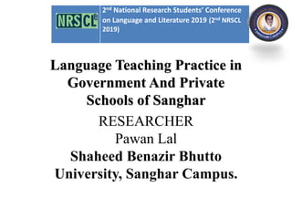 s
Language Teaching Practice in
Government And Private
Schools of Sanghar
RESEARCHER
Pawan Lal
Shaheed Benazir Bhutto
University, Sanghar Campus.
2nd National Research Students’ Conference
on Language and Literature 2019 (2nd NRSCL
2019)
 