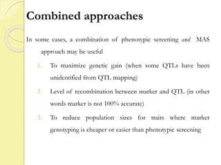Combined approaches
In some cases, a combination of phenotypic screening and MAS
approach may be useful
1. To maximize genetic gain (when some QTLs have been
unidentified from QTL mapping)
2. Level of recombination between marker and QTL (in other
words marker is not 100% accurate)
3. To reduce population sizes for traits where marker
genotyping is cheaper or easier than phenotypic screening
 