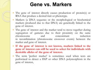 Gene vs. Markers
 The gene of interest directly causes production of protein(s) or
RNA that produce a desired trait or phenotype.
 Markers (a DNA sequence or the morphological or biochemical
markers produced due to that DNA) are genetically linked to the
gene of interest.
 The gene of interest and the marker tend to move together during
segregation of gametes due to their proximity on the same
chromosome and concomitant reduction
in recombination (chromosome crossover events) between the
marker and gene of interest.
 If the gene of interest is not known, markers linked to the
gene of interest can still be used to select for individuals with
desirable alleles of the gene of interest.
 The term 'perfect marker' is sometimes used when tests are
performed to detect a SNP or other DNA polymorphism in the
gene of interest,
 