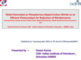 Nickel Decorated on Phosphorous-Doped Carbon Nitride as an
Efficient Photocatalyst for Reduction of Nitrobenzenes
Anurag Kumar, Pawan Kumar, Chetan Joshi, Manvi Manchanda, Rabah Boukherroub and Suman L.
Jain
Chemical Science Division, CSIR - Indian Institute of Petroleum, Dehradun - 248005, India
1
Published in: Nanomaterials 2016, 6, 59; doi:10.3390/nano6040059
 