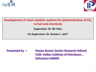 Development of novel catalytic systems for photoreduction of CO2
to fuel and chemicals
Supervisor: Dr. Bir Sain,
Co-Supervisor: Dr. Suman L. Jain*
1
 