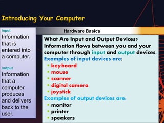 Technology in Your Life
Introducing Your Computer
What Are Input and Output Devices?
Information flows between you and your
computer through input and output devices.
Examples of input devices are:
 keyboard
 mouse
 scanner
 digital camera
 joystick
Examples of output devices are:
 monitor
 printer
 speakers
input
Information
that is
entered into
a computer.
output
Information
that a
computer
produces
and delivers
back to the
user.
Hardware Basics
 