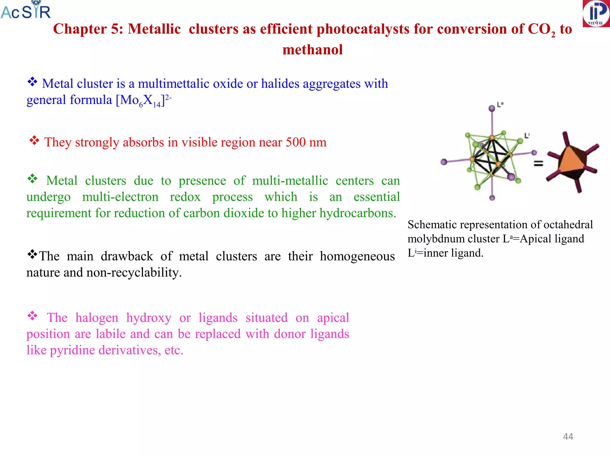 44
Chapter 5: Metallic clusters as efficient photocatalysts for conversion of CO2 to
methanol
Schematic representation of octahedral
molybdnum cluster La
=Apical ligand
Li
=inner ligand.
 Metal cluster is a multimettalic oxide or halides aggregates with
general formula [Mo6X14]2-
 Metal clusters due to presence of multi-metallic centers can
undergo multi-electron redox process which is an essential
requirement for reduction of carbon dioxide to higher hydrocarbons.
The main drawback of metal clusters are their homogeneous
nature and non-recyclability.
 They strongly absorbs in visible region near 500 nm
 The halogen hydroxy or ligands situated on apical
position are labile and can be replaced with donor ligands
like pyridine derivatives, etc.
 