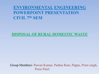 ENVIRONMENTAL ENGINEERING
POWERPOINT PRESENTATION
CIVIL 7th SEM
DISPOSAL OF RURAL DOMESTIC WASTE
Group Members- Pawan Kumar, Padma Ram, Pappu, Prem singh,
Prem Patel.
 