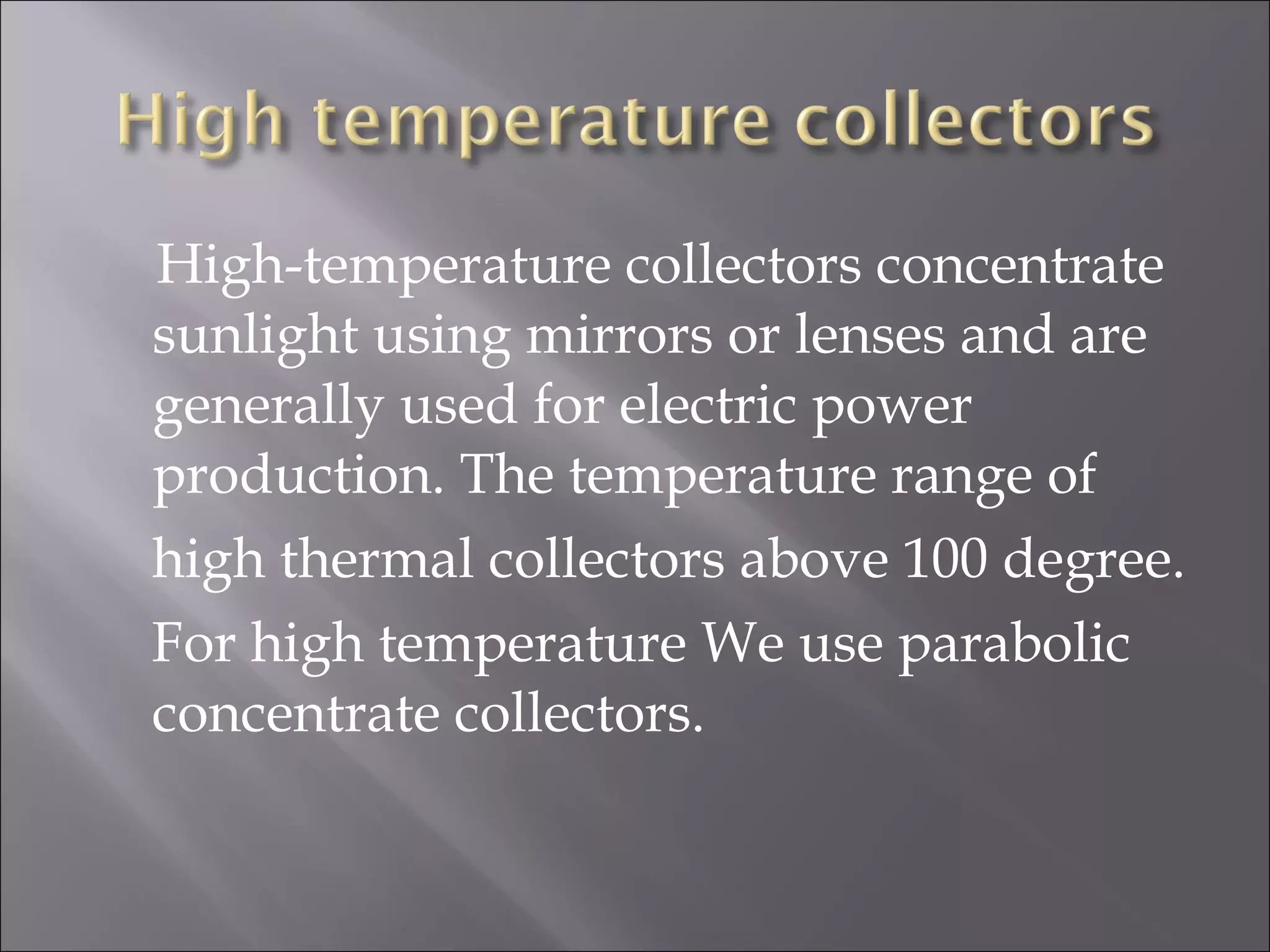  High-temperature collectors concentrate
sunlight using mirrors or lenses and are
generally used for electric power
production. The temperature range of
high thermal collectors above 100 degree.
For high temperature We use parabolic
concentrate collectors.
 