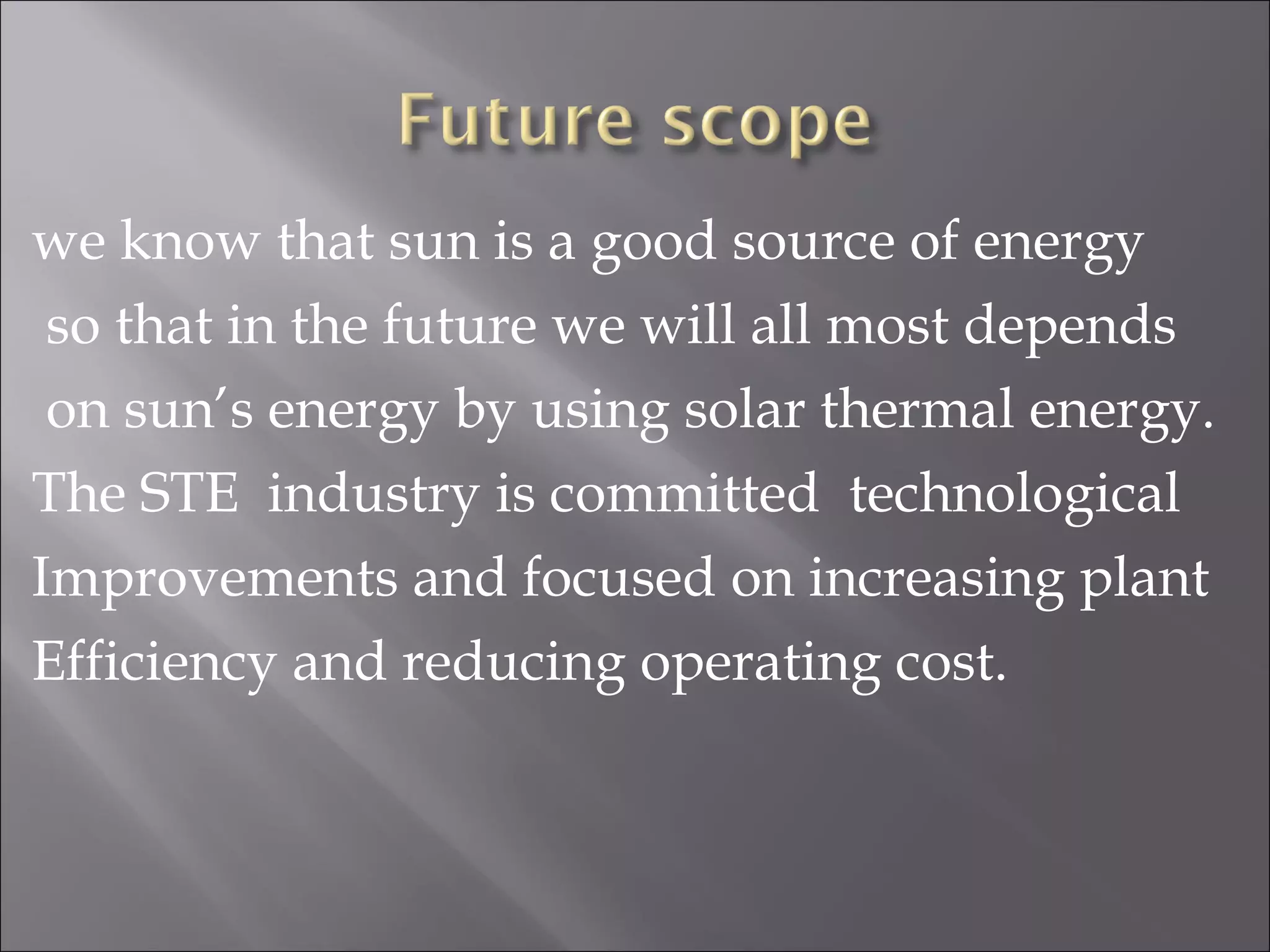 we know that sun is a good source of energy
so that in the future we will all most depends
on sun’s energy by using solar thermal energy.
The STE industry is committed technological
Improvements and focused on increasing plant
Efficiency and reducing operating cost.
 