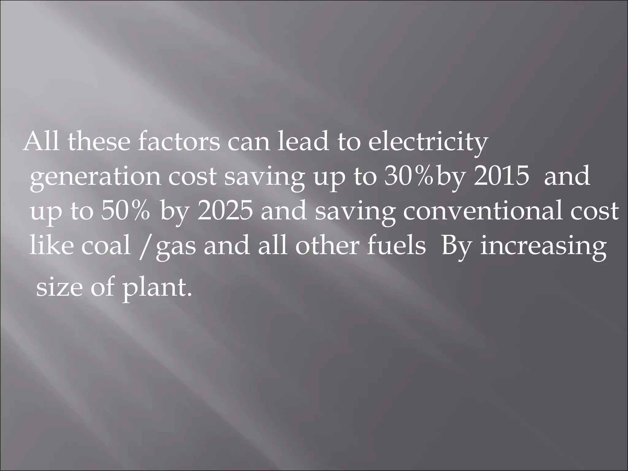 All these factors can lead to electricity
generation cost saving up to 30%by 2015 and
up to 50% by 2025 and saving conventional cost
like coal /gas and all other fuels By increasing
size of plant.
 