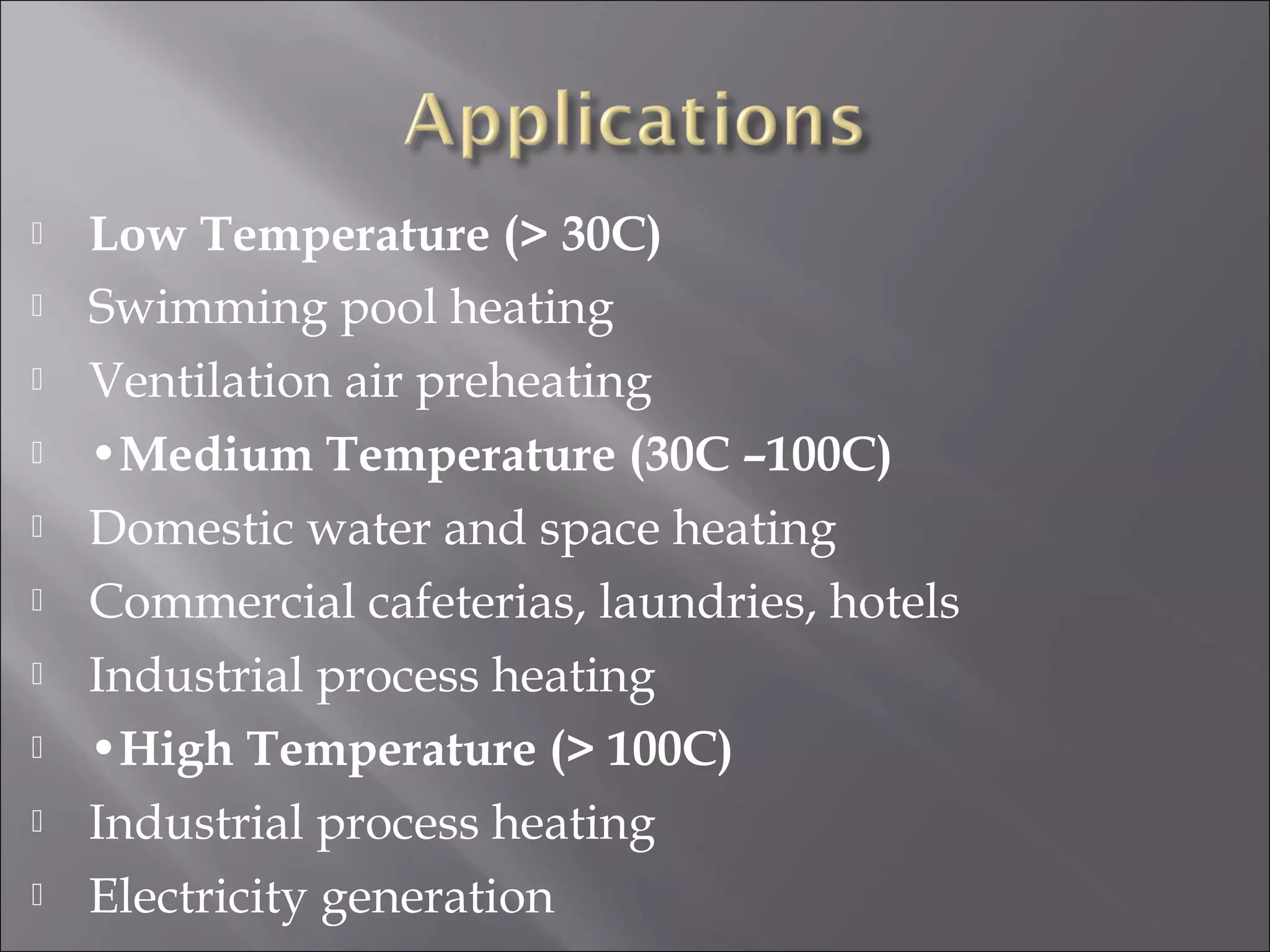  Low Temperature (> 30C)
 Swimming pool heating
 Ventilation air preheating
 •Medium Temperature (30C –100C)
 Domestic water and space heating
 Commercial cafeterias, laundries, hotels
 Industrial process heating
 •High Temperature (> 100C)
 Industrial process heating
 Electricity generation
 