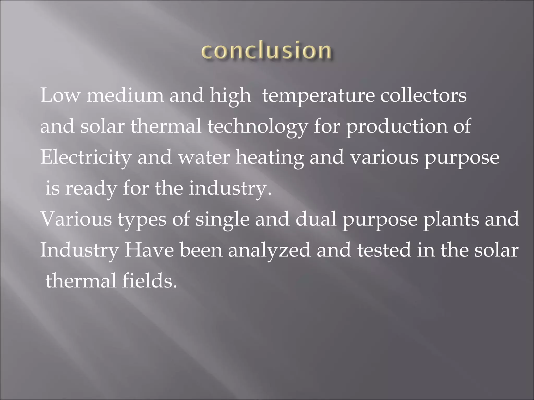 Low medium and high temperature collectors
and solar thermal technology for production of
Electricity and water heating and various purpose
is ready for the industry.
Various types of single and dual purpose plants and
Industry Have been analyzed and tested in the solar
thermal fields.
 