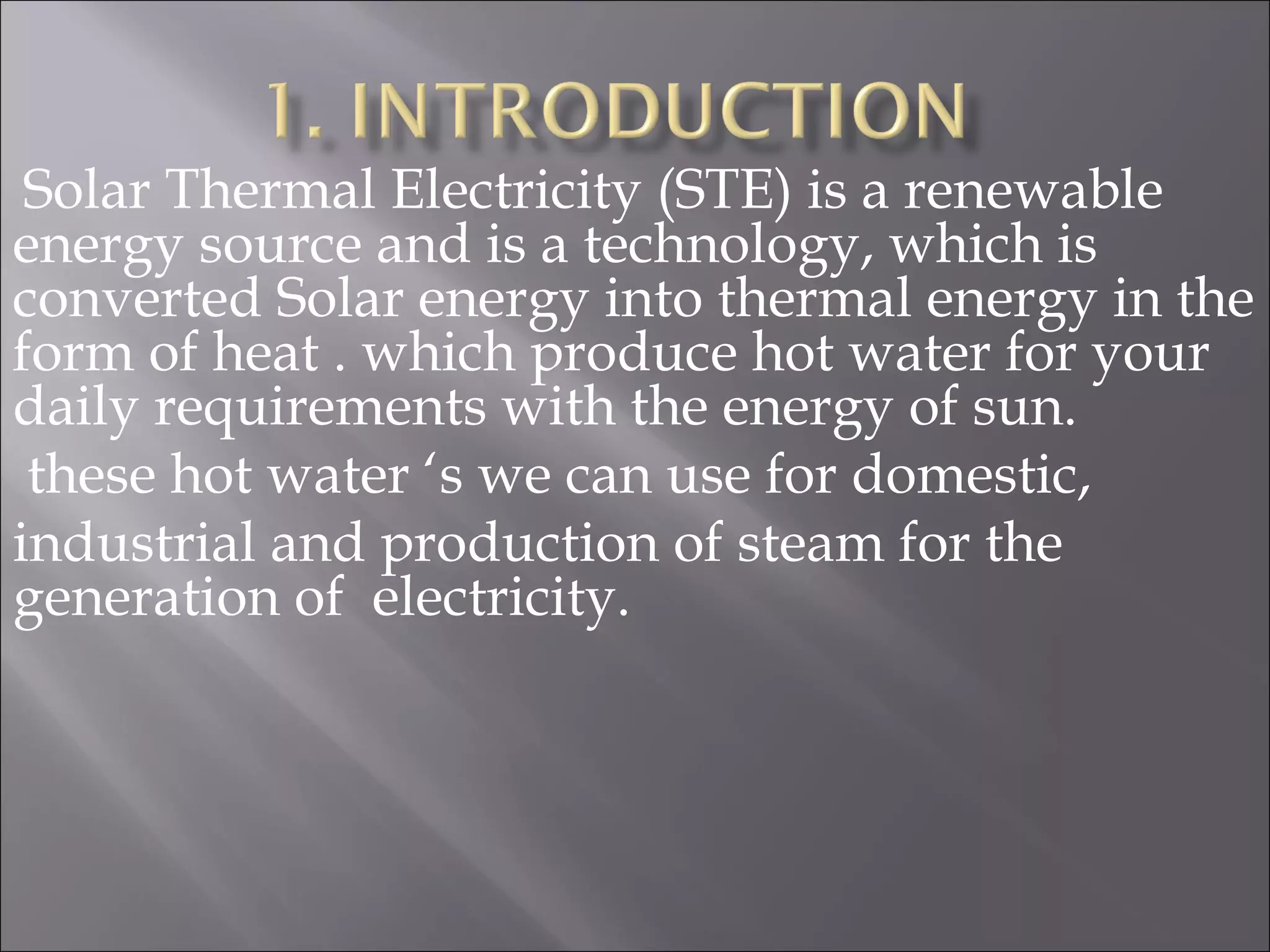 Solar Thermal Electricity (STE) is a renewable
energy source and is a technology, which is
converted Solar energy into thermal energy in the
form of heat . which produce hot water for your
daily requirements with the energy of sun.
these hot water ‘s we can use for domestic,
industrial and production of steam for the
generation of electricity.
 