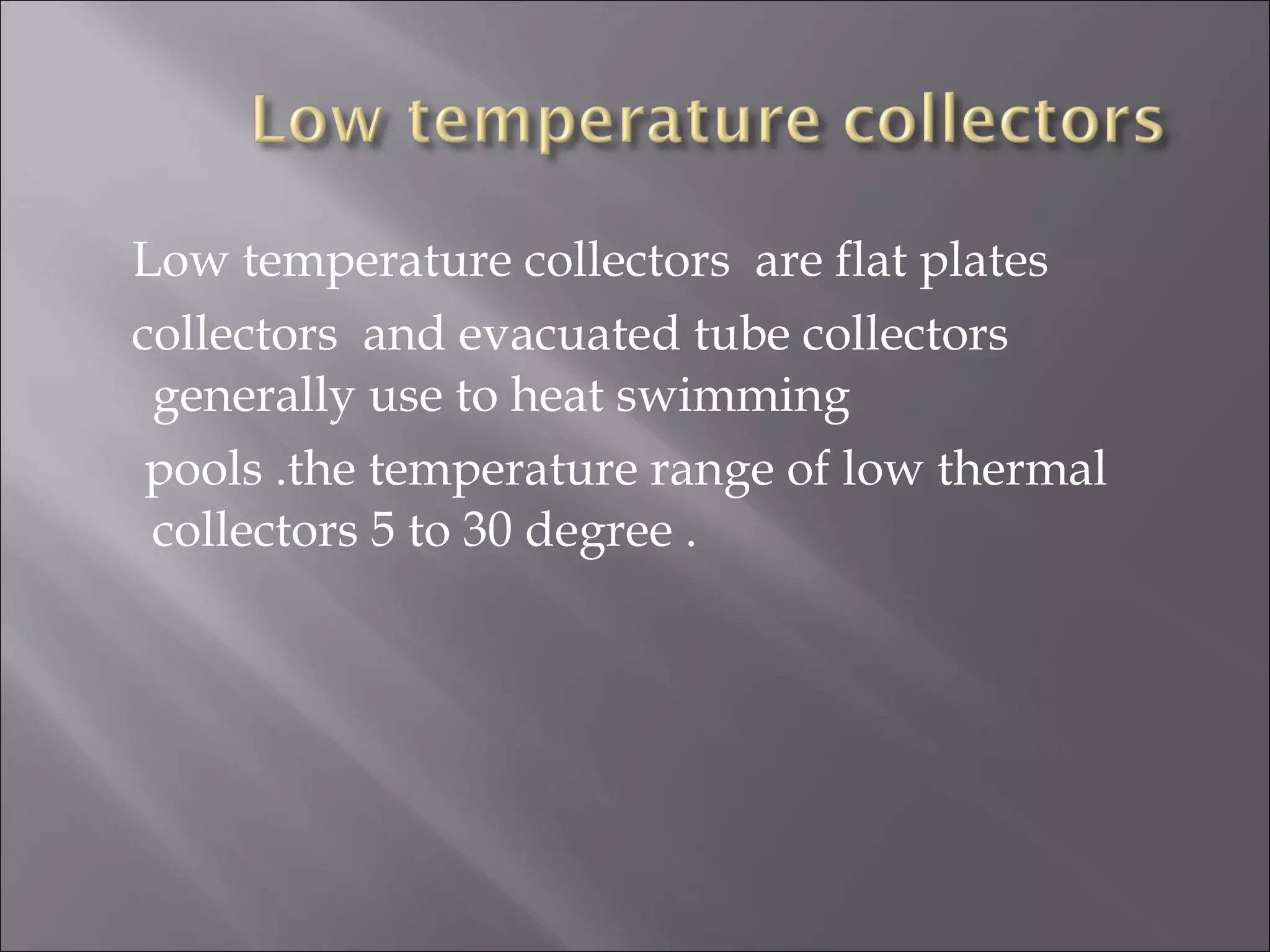 Low temperature collectors are flat plates
collectors and evacuated tube collectors
generally use to heat swimming
pools .the temperature range of low thermal
collectors 5 to 30 degree .
 