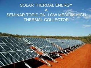 SOLAR THERMAL ENERGY
A
SEMINAR TOPIC ON LOW MEDIUM HIGH
THERMAL COLLECTOR
BY:
PAWAN KUMAR PANDIT
SGVU091123274
 