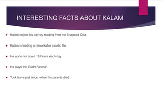 INTERESTING FACTS ABOUT KALAM
 Kalam begins his day by reading from the Bhagwad Gita.
 Kalam is leading a remarkable ascetic life.
 He works for about 18 hours each day.
 He plays the 'Rudra Veena'.
 Took leave just twice, when his parents died.
 