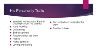His Personality Traits
 Inherited Honesty and Faith in
Goodness from his parents
 Hard Working
 Determined
 Self disciplined
 Passionate for the work
 Artistic
 Highly spiritual
 Loving and caring
 Committed and dedicated for
work
 Positive thinker
 